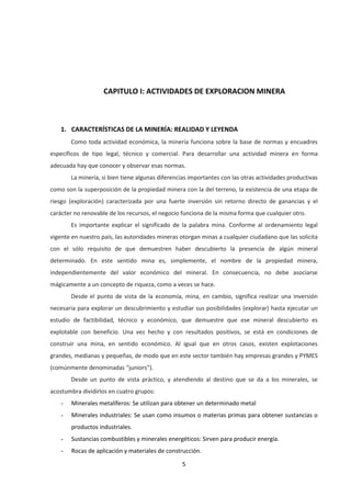 5
CAPITULO I: ACTIVIDADES DE EXPLORACION MINERA
1. CARACTERÍSTICAS DE LA MINERÍA: REALIDAD Y LEYENDA
Como toda actividad económica, la minería funciona sobre la base de normas y encuadres
específicos de tipo legal, técnico y comercial. Para desarrollar una actividad minera en forma
adecuada hay que conocer y observar esas normas.
La minería, si bien tiene algunas diferencias importantes con las otras actividades productivas
como son la superposición de la propiedad minera con la del terreno, la existencia de una etapa de
riesgo (exploración) caracterizada por una fuerte inversión sin retorno directo de ganancias y el
carácter no renovable de los recursos, el negocio funciona de la misma forma que cualquier otro.
Es importante explicar el significado de la palabra mina. Conforme al ordenamiento legal
vigente en nuestro país, las autoridades mineras otorgan minas a cualquier ciudadano que las solicita
con el sólo requisito de que demuestren haber descubierto la presencia de algún mineral
determinado. En este sentido mina es, simplemente, el nombre de la propiedad minera,
independientemente del valor económico del mineral. En consecuencia, no debe asociarse
mágicamente a un concepto de riqueza, como a veces se hace.
Desde el punto de vista de la economía, mina, en cambio, significa realizar una inversión
necesaria para explorar un descubrimiento y estudiar sus posibilidades (explorar) hasta ejecutar un
estudio de factibilidad, técnico y económico, que demuestre que ese mineral descubierto es
explotable con beneficio. Una vez hecho y con resultados positivos, se está en condiciones de
construir una mina, en sentido económico. Al igual que en otros casos, existen explotaciones
grandes, medianas y pequeñas, de modo que en este sector también hay empresas grandes y PYMES
(comúnmente denominadas “juniors”).
Desde un punto de vista práctico, y atendiendo al destino que se da a los minerales, se
acostumbra dividirlos en cuatro grupos:
- Minerales metalíferos: Se utilizan para obtener un determinado metal
- Minerales industriales: Se usan como insumos o materias primas para obtener sustancias o
productos industriales.
- Sustancias combustibles y minerales energéticos: Sirven para producir energía.
- Rocas de aplicación y materiales de construcción.
 