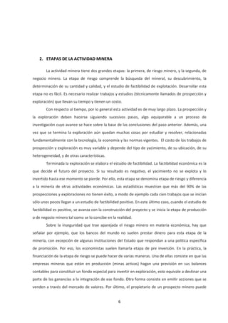 6
2. ETAPAS DE LA ACTIVIDAD MINERA
La actividad minera tiene dos grandes etapas: la primera, de riesgo minero, y la segunda, de
negocio minero. La etapa de riesgo comprende la búsqueda del mineral, su descubrimiento, la
determinación de su cantidad y calidad, y el estudio de factibilidad de explotación. Desarrollar esta
etapa no es fácil. Es necesario realizar trabajos y estudios (técnicamente llamados de prospección y
exploración) que llevan su tiempo y tienen un costo.
Con respecto al tiempo, por lo general esta actividad es de muy largo plazo. La prospección y
la exploración deben hacerse siguiendo sucesivos pasos, algo equiparable a un proceso de
investigación cuyo avance se hace sobre la base de las conclusiones del paso anterior. Además, una
vez que se termina la exploración aún quedan muchas cosas por estudiar y resolver, relacionadas
fundamentalmente con la tecnología, la economía y las normas vigentes. El costo de los trabajos de
prospección y exploración es muy variable y depende del tipo de yacimiento, de su ubicación, de su
heterogeneidad, y de otras características.
Terminada la exploración se elabora el estudio de factibilidad. La factibilidad económica es la
que decide el futuro del proyecto. Si su resultado es negativo, el yacimiento no se explota y lo
invertido hasta ese momento se pierde. Por ello, esta etapa se denomina etapa de riesgo y diferencia
a la minería de otras actividades económicas. Las estadísticas muestran que más del 90% de las
prospecciones y exploraciones no tienen éxito, a modo de ejemplo cada cien trabajos que se inician
sólo unos pocos llegan a un estudio de factibilidad positivo. En este último caso, cuando el estudio de
factibilidad es positivo, se avanza con la construcción del proyecto y se inicia la etapa de producción
o de negocio minero tal como se lo concibe en la realidad.
Sobre la inseguridad que trae aparejada el riesgo minero en materia económica, hay que
señalar por ejemplo, que los bancos del mundo no suelen prestar dinero para esta etapa de la
minería, con excepción de algunas instituciones del Estado que respondan a una política específica
de promoción. Por eso, los economistas suelen llamarla etapa de pre inversión. En la práctica, la
financiación de la etapa de riesgo se puede hacer de varias maneras. Una de ellas consiste en que las
empresas mineras que están en producción (minas activas) hagan una previsión en sus balances
contables para constituir un fondo especial para invertir en exploración, esto equivale a destinar una
parte de las ganancias a la integración de ese fondo. Otra forma consiste en emitir acciones que se
venden a través del mercado de valores. Por último, el propietario de un prospecto minero puede
 