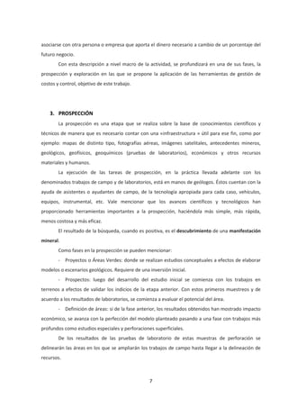 7
asociarse con otra persona o empresa que aporta el dinero necesario a cambio de un porcentaje del
futuro negocio.
Con esta descripción a nivel macro de la actividad, se profundizará en una de sus fases, la
prospección y exploración en las que se propone la aplicación de las herramientas de gestión de
costos y control, objetivo de este trabajo.
3. PROSPECCIÓN
La prospección es una etapa que se realiza sobre la base de conocimientos científicos y
técnicos de manera que es necesario contar con una «infraestructura » útil para ese fin, como por
ejemplo: mapas de distinto tipo, fotografías aéreas, imágenes satelitales, antecedentes mineros,
geológicos, geofísicos, geoquímicos (pruebas de laboratorios), económicos y otros recursos
materiales y humanos.
La ejecución de las tareas de prospección, en la práctica llevada adelante con los
denominados trabajos de campo y de laboratorios, está en manos de geólogos. Éstos cuentan con la
ayuda de asistentes o ayudantes de campo, de la tecnología apropiada para cada caso, vehículos,
equipos, instrumental, etc. Vale mencionar que los avances científicos y tecnológicos han
proporcionado herramientas importantes a la prospección, haciéndola más simple, más rápida,
menos costosa y más eficaz.
El resultado de la búsqueda, cuando es positiva, es el descubrimiento de una manifestación
mineral.
Como fases en la prospección se pueden mencionar:
- Proyectos o Áreas Verdes: donde se realizan estudios conceptuales a efectos de elaborar
modelos o escenarios geológicos. Requiere de una inversión inicial.
- Prospectos: luego del desarrollo del estudio inicial se comienza con los trabajos en
terrenos a efectos de validar los indicios de la etapa anterior. Con estos primeros muestreos y de
acuerdo a los resultados de laboratorios, se comienza a evaluar el potencial del área.
- Definición de áreas: si de la fase anterior, los resultados obtenidos han mostrado impacto
económico, se avanza con la perfección del modelo planteado pasando a una fase con trabajos más
profundos como estudios especiales y perforaciones superficiales.
De los resultados de las pruebas de laboratorio de estas muestras de perforación se
delinearán las áreas en los que se ampliarán los trabajos de campo hasta llegar a la delineación de
recursos.
 