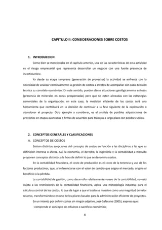 8
CAPITULO II: CONSIDERACIONES SOBRE COSTOS
1. INTRODUCCION
Como bien se mencionaba en el capítulo anterior, una de las características de esta actividad
es el riesgo empresarial que representa desarrollar un negocio con una fuerte presencia de
incertidumbre.
Ya desde su etapa temprana (generación de proyectos) la actividad se enfrenta con la
necesidad de analizar continuamente la gestión de costos a efectos de acompañar con cada decisión
técnica su correlato económico. En este sentido, pueden darse situaciones geológicamente exitosas
(presencia de minerales en zonas prospectadas) pero que no estén alineadas con las estrategias
comerciales de la organización; en este caso, la medición eficiente de los costos será una
herramienta que contribuirá en la decisión de continuar a la fase siguiente de la exploración o
abandonar el proyecto. Otro ejemplo a considerar, es el análisis de posibles adquisiciones de
proyectos en etapas avanzadas o firmas de acuerdos para trabajos a largo plazo con posibles socios.
2. CONCEPTOS GENERALES Y CLASIFICACIONES
A. CONCEPTOS DE COSTOS
Existen distintas acepciones del concepto de costos en función a las disciplinas a las que su
definición interesa o afecta. Así, la economía, el derecho, la ingeniería y la contabilidad a menudo
proponen conceptos distintos a la hora de definir lo que se denomina costos.
En la contabilidad financiera, el costo de producción es el costo de la tenencia y uso de los
factores productivos, que, al referenciarse con el valor de cambio que asigna el mercado, origina el
beneficio o la pérdida.
La contabilidad de gestión, como desarrollo relativamente nuevo de la contabilidad, no está
sujeta a las restricciones de la contabilidad financiera, aplica una metodología inductiva para el
cálculo y control de los costos, lo que da lugar a que el costo se muestre como una magnitud de valor
relativo, transformándose en uno de los pilares basales para la administración eficiente de proyectos.
En un intento por definir costos sin ningún adjetivo, José Safarano (2005), expresa que:
- comprende el concepto de esfuerzo o sacrificio económico;
 
