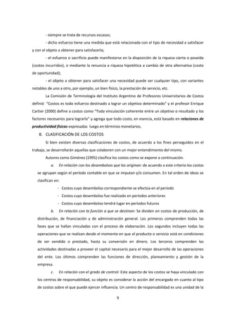 9
- siempre se trata de recursos escasos;
- dicho esfuerzo tiene una medida que está relacionada con el tipo de necesidad a satisfacer
y con el objeto a obtener para satisfacerla;
- el esfuerzo o sacrificio puede manifestarse en la disposición de la riqueza cierta o poseída
(costos incurridos), o mediante la renuncia a riqueza hipotética a cambio de otra alternativa (costo
de oportunidad);
- el objeto a obtener para satisfacer una necesidad puede ser cualquier tipo, con variantes
notables de uno a otro, por ejemplo, un bien físico, la prestación de servicio, etc.
La Comisión de Terminología del Instituto Argentino de Profesores Universitarios de Costos
definió “Costos es todo esfuerzo destinado a lograr un objetivo determinado” y el profesor Enrique
Cartier (2000) define a costos como “Toda vinculación coherente entre un objetivo o resultado y los
factores necesarios para lograrlo” y agrega que todo costo, en esencia, está basado en relaciones de
productividad físicas expresadas luego en términos monetarios.
B. CLASIFICACIÓN DE LOS COSTOS
Si bien existen diversas clasificaciones de costos, de acuerdo a los fines perseguidos en el
trabajo, se desarrollarán aquellas que colaboren con un mejor entendimiento del mismo.
Autores como Giménez (1995) clasifica los costos como se expone a continuación.
a. En relación con los desembolsos que los originan: de acuerdo a este criterio los costos
se agrupan según el período contable en que se imputan y/o consumen. En tal orden de ideas se
clasifican en:
- Costos cuyo desembolso correspondiente se efectúa en el período
- Costos cuyo desembolso fue realizado en períodos anteriores
- Costos cuyo desembolso tendrá lugar en períodos futuros
b. En relación con la función a que se destinan: Se dividen en costos de producción, de
distribución, de financiación y de administración general. Los primeros comprenden todas las
fases que se hallan vinculadas con el proceso de elaboración. Los segundos incluyen todas las
operaciones que se realizan desde el momento en que el producto o servicio está en condiciones
de ser vendido o prestado, hasta su conversión en dinero. Los terceros comprenden las
actividades destinadas a proveer el capital necesario para el mejor desarrollo de las operaciones
del ente. Los últimos comprenden las funciones de dirección, planeamiento y gestión de la
empresa.
c. En relación con el grado de control: Este aspecto de los costos se haya vinculado con
los centros de responsabilidad, su objeto es considerar la acción del encargado en cuanto al tipo
de costos sobre el que puede ejercer influencia. Un centro de responsabilidad es una unidad de la
 