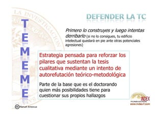Estrategia pensada para reforzar los
Primero lo construyes y luego intentas
derribarlo (si no lo consigues, tu edificio
intelectual quedará en pie ante otras potenciales
agresiones)
Estrategia pensada para reforzar los
pilares que sustentan la tesis
cualitativa mediante un intento de
autorefutación teórico-metodológica
Parte de la base que es el doctorando
quien más posibilidades tiene para
cuestionar sus propios hallazgos
Manuel Amezcua
 