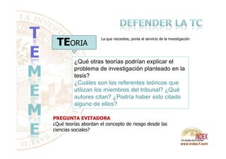 TEORIA
¿Qué otras teorías podrían explicar el
problema de investigación planteado en la
tesis?
¿Cuáles son los referentes teóricos que
La que necesitas, ponla al servicio de la investigación
PREGUNTA EVITADORA
¿Qué teorías abordan el concepto de riesgo desde las
ciencias sociales?
¿Cuáles son los referentes teóricos que
utilizan los miembros del tribunal? ¿Qué
autores citan? ¿Podría haber sido citado
alguno de ellos?
 