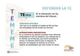 TEORIA
PREGUNTA EVITABLE
¿Por qué no ha utilizado el modelo de Rito de Paso
del antropólogo francés Arnold van Gennep?
En la interacción con los
miembros del tribunal…
del antropólogo francés Arnold van Gennep?
AFIRMACIONES PREVENTIVAS
En su momento me planteé incorporar como referente
interpretativo el Giro de Gadamer, muy utilizado por el
Dr. Benítez (en el tribunal), pero sentí necesidad de
centrar mi referente teórico para no dispersar mi
atención. No obstante no descarto en el futuro
explorar las posibilidades que esta mirada me ofrece.
Manuel Amezcua
 