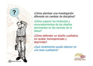 ¿Cómo plantear una investigación
diferente sin cambiar de disciplina?
¿Cómo superar los limitantes y
encorsetamientos de los diseños
dominantes en las ciencias de la
Salud?
?
¿Cómo defender un diseño cualitativo
sin acabar menospreciado y
deprimido?
¿Qué rendimiento puedo obtener en
una tesis cualitativa?
Manuel Amezcua
 