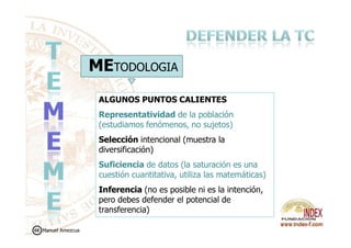 METODOLOGIA
ALGUNOS PUNTOS CALIENTES
Representatividad de la población
(estudiamos fenómenos, no sujetos)(estudiamos fenómenos, no sujetos)
Selección intencional (muestra la
diversificación)
Suficiencia de datos (la saturación es una
cuestión cuantitativa, utiliza las matemáticas)
Inferencia (no es posible ni es la intención,
pero debes defender el potencial de
transferencia)
Manuel Amezcua
 