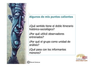 Algunos de mis puntos calientes
¿Qué sentido tiene el doble itinerario
histórico-sociológico?
¿Por qué utilicé observadores¿Por qué utilicé observadores
entrenados?
¿Por qué el grupo como unidad de
análisis?
¿Qué pasa con los informantes
menores?
Manuel Amezcua
 