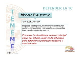 MODELO EXPLICATIVO
Llegados a este punto, los miembros del tribunal
suelen estar agotados y raramente cuestionan las
UNA BUENA NOTICIA
suelen estar agotados y raramente cuestionan las
interpretaciones del doctorando
Por tanto, ha de utilizarse como el principal
activo del estudio, reservando esfuerzos
para defender su potencial explicativo y
transformador
Manuel Amezcua
 