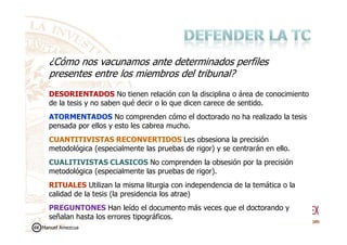 DESORIENTADOS No tienen relación con la disciplina o área de conocimiento
de la tesis y no saben qué decir o lo que dicen carece de sentido.
ATORMENTADOS No comprenden cómo el doctorado no ha realizado la tesis
pensada por ellos y esto les cabrea mucho.
¿Cómo nos vacunamos ante determinados perfiles
presentes entre los miembros del tribunal?
pensada por ellos y esto les cabrea mucho.
CUANTITIVISTAS RECONVERTIDOS Les obsesiona la precisión
metodológica (especialmente las pruebas de rigor) y se centrarán en ello.
CUALITIVISTAS CLASICOS No comprenden la obsesión por la precisión
metodológica (especialmente las pruebas de rigor).
RITUALES Utilizan la misma liturgia con independencia de la temática o la
calidad de la tesis (la presidencia los atrae)
PREGUNTONES Han leído el documento más veces que el doctorando y
señalan hasta los errores tipográficos.
Manuel Amezcua
 