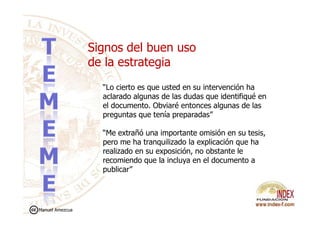 “Lo cierto es que usted en su intervención ha
aclarado algunas de las dudas que identifiqué en
el documento. Obviaré entonces algunas de las
preguntas que tenía preparadas”
Signos del buen uso
de la estrategia
preguntas que tenía preparadas”
“Me extrañó una importante omisión en su tesis,
pero me ha tranquilizado la explicación que ha
realizado en su exposición, no obstante le
recomiendo que la incluya en el documento a
publicar”
Manuel Amezcua
 