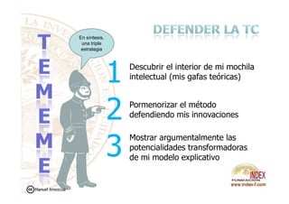 Pormenorizar el método
Descubrir el interior de mi mochila
intelectual (mis gafas teóricas)
En síntesis,
una triple
estrategia
Pormenorizar el método
defendiendo mis innovaciones
Mostrar argumentalmente las
potencialidades transformadoras
de mi modelo explicativo
Manuel Amezcua
 