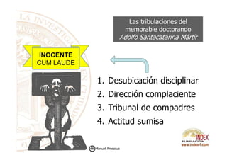 Las tribulaciones del
memorable doctorando
Adolfo Santacatarina Mártir
1. Desubicación disciplinar
INOCENTE
CUM LAUDE
1. Desubicación disciplinar
2. Dirección complaciente
3. Tribunal de compadres
4. Actitud sumisa
Manuel Amezcua
 