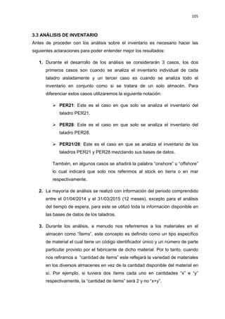 105
ANÁLISIS DE INVENTARIO3.3
Antes de proceder con los análisis sobre el inventario es necesario hacer las
siguientes aclaraciones para poder entender mejor los resultados:
1. Durante el desarrollo de los análisis se considerarán 3 casos, los dos
primeros casos son cuando se analiza el inventario individual de cada
taladro aisladamente y un tercer caso es cuando se analiza todo el
inventario en conjunto como si se tratara de un solo almacén. Para
diferenciar estos casos utilizaremos la siguiente notación:
 PER21: Este es el caso en que solo se analiza el inventario del
taladro PER21.
 PER28: Este es el caso en que solo se analiza el inventario del
taladro PER28.
 PER21/28: Este es el caso en que se analiza el inventario de los
taladros PER21 y PER28 mezclando sus bases de datos.
También, en algunos casos se añadirá la palabra “onshore” u “offshore”
lo cual indicará que solo nos referimos al stock en tierra o en mar
respectivamente.
2. La mayoría de análisis se realizó con información del periodo comprendido
entre el 01/04/2014 y el 31/03/2015 (12 meses), excepto para el análisis
del tiempo de espera, para este se utilizó toda la información disponible en
las bases de datos de los taladros.
3. Durante los análisis, a menudo nos referiremos a los materiales en el
almacén como “Ítems”, este concepto es definido como un tipo específico
de material el cual tiene un código identificador único y un número de parte
particular provisto por el fabricante de dicho material. Por lo tanto, cuando
nos refiramos a “cantidad de ítems” este reflejará la variedad de materiales
en los diversos almacenes en vez de la cantidad disponible del material en
sí. Por ejemplo, si tuviera dos ítems cada uno en cantidades “x” e “y”
respectivamente, la “cantidad de ítems” será 2 y no “x+y”.
 