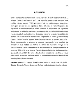 XII
RESUMEN
En los últimos años se han iniciado varios proyectos de perforación en el lote Z-1,
en este contexto la compañía “DRILLER” logra hacerse con dos contratos para
perforar con los taladros PER21 y PER28, y a la vez implementa un almacén en
tierra para proveer soporte logístico a dichos taladros, al evaluar la gestión de
repuestos de mantenimiento en dicho contexto se observaron las siguientes
situaciones: no se tenían identificados repuestos críticos de mantenimiento, ni se
había evaluado la cantidad mínima de estos a mantener en stock, los pedidos de
compra solo se basaban en la experiencia del personal en campo, y finalmente se
desconocían parámetros básicos como demanda, tiempo de entrega entro otros.
Como consecuencia, se propuso la presente investigación cuyo propósito es
analizar en qué medida un modelo de control de inventarios influye en la
reducción de los costos de repuestos de mantenimiento en las operaciones de la
empresa “DRILLER” en la zona de Tumbes. Los resultados del análisis muestran
que alrededor del 70% del valor del material en almacén no era utilizado y que
para niveles de servicio cercanos al 85% se obtiene una disminución de costos en
los materiales de uso constante.
PALABRAS CLAVE: Taladro de Perforación, Offshore, Gestión de Repuestos,
Costos, Demanda, Tiempo de espera, Zorritos, modelos de control de inventarios.
 