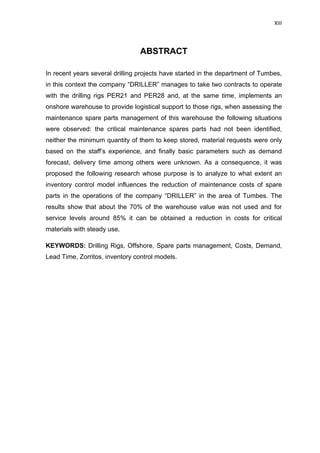 XIII
ABSTRACT
In recent years several drilling projects have started in the department of Tumbes,
in this context the company “DRILLER” manages to take two contracts to operate
with the drilling rigs PER21 and PER28 and, at the same time, implements an
onshore warehouse to provide logistical support to those rigs, when assessing the
maintenance spare parts management of this warehouse the following situations
were observed: the critical maintenance spares parts had not been identified,
neither the minimum quantity of them to keep stored, material requests were only
based on the staff’s experience, and finally basic parameters such as demand
forecast, delivery time among others were unknown. As a consequence, it was
proposed the following research whose purpose is to analyze to what extent an
inventory control model influences the reduction of maintenance costs of spare
parts in the operations of the company “DRILLER” in the area of Tumbes. The
results show that about the 70% of the warehouse value was not used and for
service levels around 85% it can be obtained a reduction in costs for critical
materials with steady use.
KEYWORDS: Drilling Rigs, Offshore, Spare parts management, Costs, Demand,
Lead Time, Zorritos, inventory control models.
 