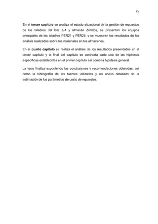 XV
En el tercer capítulo se analiza el estado situacional de la gestión de repuestos
de los taladros del lote Z-1 y almacén Zorritos, se presentan los equipos
principales de los taladros PER21 y PER28, y se muestran los resultados de los
análisis realizados sobre los materiales en los almacenes.
En el cuarto capítulo se realiza el análisis de los resultados presentados en el
tercer capítulo y al final del capítulo se contrasta cada una de las hipótesis
específicas establecidas en el primer capítulo así como la hipótesis general.
La tesis finaliza exponiendo las conclusiones y recomendaciones obtenidas, así
como la bibliografía de las fuentes utilizadas y un anexo detallado de la
estimación de los parámetros de costo de repuestos.
 