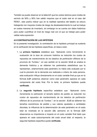 156
También se puede observar en la tabla 4.1 que los costos teóricos para niveles de
servicio de 95% y 90% han salido mayores que el costo real en el caso del
PER21, esto podría indicar que en la realidad operativa del taladro se estuvo
trabajando con mayores niveles de riesgo de desabastecimiento lo cual se tradujo
en costos menores de inventario, sin embargo no se cuenta con datos históricos
para poder cuantificar el nivel de riesgo real con el que se trabajó para poder
validar esta suposición.
CONTRASTACIÓN DE LAS HIPÓTESIS4.9
En la presente investigación, la contratación de la hipótesis principal se sustenta
en la verificación de las hipótesis específicas, en base a esto:
1. La primera hipótesis establece que: “Aplicando como herramienta la
evaluación de la tasa de consumo histórica se reducirán los costos de
repuestos de mantenimiento de los taladros de perforación offshore de la
provincia de Tumbes.”, en ese sentido en la sección 3.3.4 se analiza la
demanda histórica y se obtienen los parámetros estadísticos que la
representan, anteriormente este parámetro no había sido evaluado por lo
cual la previsión de la demanda era realizada a criterio de cada persona,
esta evaluación influye directamente en el costo variable final ya que en la
fórmula 2.21 podemos observar como este parámetro aparece en cada
componente del costo final. Por lo tanto, la primera hipótesis queda
verificada.
2. La segunda hipótesis específica establece que: “Aplicando como
herramienta la estimación el tamaño óptimo de pedido se reducirán los
costos de repuestos de mantenimiento de los taladros de perforación
offshore de la provincia de Tumbes.”, en la sección 3.3.5 se obtienen los
tamaños económicos de pedido y sus valores ajustados a cantidades
discretas, la influencia de la determinación de este parámetro en el costo
total es mostrada en la sección 2.6, asimismo en la fórmula 2.21
observamos su importancia e impacto en el costo variable final dado que
aparece en cada subcomponente del costo anual total, al respecto, la
segunda hipótesis especifica queda verificada.
 