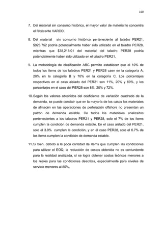 160
7. Del material sin consumo histórico, el mayor valor de material lo concentra
el fabricante VARCO.
8. Del material sin consumo histórico perteneciente al taladro PER21,
$923,752 podría potencialmente haber sido utilizado en el taladro PER28,
mientras que $38,218.01 del material del taladro PER28 podría
potencialmente haber sido utilizado en el taladro PER21.
9. La metodología de clasificación ABC permite establecer que el 10% de
todos los ítems de los taladros PER21 y PER28 caen en la categoría A,
20% en la categoría B y 70% en la categoría C. Los porcentajes
respectivos en el caso aislado del PER21 son 11%, 20% y 69%, y los
porcentajes en el caso del PER28 son 8%, 20% y 72%.
10.Según los valores obtenidos del coeficiente de variación cuadrado de la
demanda, se puede concluir que en la mayoría de los casos los materiales
de almacén en las operaciones de perforación offshore no presentan un
patrón de demanda estable. De todos los materiales analizados
pertenecientes a los taladros PER21 y PER28, solo el 7% de los ítems
cumplen la condición de demanda estable. En el caso aislado del PER21,
solo el 3.9% cumplen la condición, y en el caso PER28, solo el 6.7% de
los ítems cumplen la condición de demanda estable.
11.Si bien, debido a la poca cantidad de ítems que cumplen las condiciones
para utilizar el EOQ, la reducción de costos obtenida no es contundente
para la realidad analizada, sí se logra obtener costos teóricos menores a
los reales para las condiciones descritas, especialmente para niveles de
servicio menores al 85%.
 