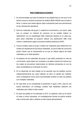 161
RECOMENDACIONES
1. Es recomendable que todo el material en las plataformas en mar que no ha
tenido consumo durante el periodo de análisis ($834,348.65) sea enviado a
tierra, a menos que exista alguna razón subyacente para que permanezca
en las ubicaciones operativas.
2. Para los materiales del grupo 3, material sin movimiento y con stock, dado
que no poseen un historial de consumo no es posible realizar su
clasificación con la metodología ABC tradicional basada en el valor-uso,
para estos materiales se propone realizar una clasificación ABC multi
criterio o clasificación según el proceso analítico jerárquico (AHP).
3. Futuros análisis sobre el grupo 3 deben ser realizados para determinar los
niveles de obsolescencia de dichos materiales, ya que la falta de consumos
podría indicar que el componente en el que se utilizan alguno de estos
materiales ya no está operativo.
4. Al respecto de los materiales del grupo 3 que están presentes en más de
una locación, estos deben ser revisados y se deben evaluar los motivos por
los cuales se encuentran diseminados en distintos almacenes en vez de
estar consolidados en el almacén en tierra.
5. En el desarrollo de este trabajo se ha asumido que los pedidos ocurren
independientemente por cada material, es decir un pedido por material,
como investigación futura sería recomendable analizar el caso de pedidos
con múltiples materiales.
6. En esta tesis se ha considerado el parámetro h igual a 25%, esta es una
buena estimación, sin embargo, análisis más detallados deberían ser
realizados para hallar el valor exacto.
7. El costo de pedido se ha estimado en $12, no obstante, esta se ha hecho
en base a varios supuestos, en investigaciones futuras se podría analizar
más a fondo este valor y obtener el valor exacto del parámetro.
 