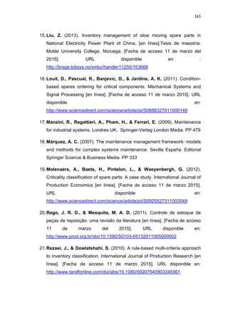 165
15.Liu, Z. (2013). Inventory management of slow moving spare parts in
National Electricity Power Plant of China. [en línea].Tesis de maestría.
Molde University College, Noruega. [Fecha de acceso 11 de marzo del
2015]. URL disponible en :
http://brage.bibsys.no/xmlui/handle/11250/153668
16.Louit, D., Pascual, R., Banjevic, D., & Jardine, A. K. (2011). Condition-
based spares ordering for critical components. Mechanical Systems and
Signal Processing [en línea]. [Fecha de acceso 11 de marzo 2015]. URL
disponible en:
http://www.sciencedirect.com/science/article/pii/S0888327011000148
17.Manzini, R., Regattieri, A., Pham, H., & Ferrari, E. (2009). Maintenance
for industrial systems. Londres UK. Springer-Verlag London Media. PP 479
18.Márquez, A. C. (2007). The maintenance management framework: models
and methods for complex systems maintenance. Sevilla España. Editorial
Springer Science & Business Media. PP 333
19.Molenaers, A., Baets, H., Pintelon, L., & Waeyenbergh, G. (2012).
Criticality classification of spare parts: A case study. International Journal of
Production Economics [en línea]. [Fecha de acceso 11 de marzo 2015].
URL disponible en:
http://www.sciencedirect.com/science/article/pii/S0925527311003549
20.Rego, J. R. D., & Mesquita, M. A. D. (2011). Controle de estoque de
peças de reposição: uma revisão da literatura [en línea]. [Fecha de acceso
11 de marzo del 2015]. URL disponible en:
http://www.prod.org.br/doi/10.1590/S0103-65132011005000002
21.Rezaei, J., & Dowlatshahi, S. (2010). A rule-based multi-criteria approach
to inventory classification. International Journal of Production Research [en
línea]. [Fecha de acceso 11 de marzo 2015]. URL disponible en:
http://www.tandfonline.com/doi/abs/10.1080/00207540903348361
 
