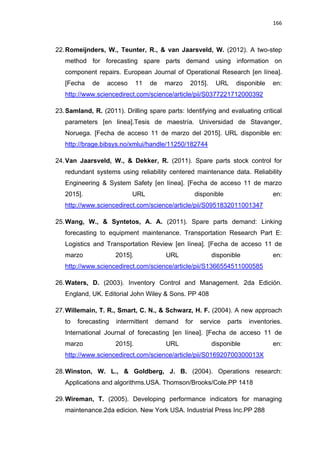 166
22.Romeijnders, W., Teunter, R., & van Jaarsveld, W. (2012). A two-step
method for forecasting spare parts demand using information on
component repairs. European Journal of Operational Research [en línea].
[Fecha de acceso 11 de marzo 2015]. URL disponible en:
http://www.sciencedirect.com/science/article/pii/S0377221712000392
23.Samland, R. (2011). Drilling spare parts: Identifying and evaluating critical
parameters [en linea].Tesis de maestría. Universidad de Stavanger,
Noruega. [Fecha de acceso 11 de marzo del 2015]. URL disponible en:
http://brage.bibsys.no/xmlui/handle/11250/182744
24.Van Jaarsveld, W., & Dekker, R. (2011). Spare parts stock control for
redundant systems using reliability centered maintenance data. Reliability
Engineering & System Safety [en línea]. [Fecha de acceso 11 de marzo
2015]. URL disponible en:
http://www.sciencedirect.com/science/article/pii/S0951832011001347
25.Wang, W., & Syntetos, A. A. (2011). Spare parts demand: Linking
forecasting to equipment maintenance. Transportation Research Part E:
Logistics and Transportation Review [en línea]. [Fecha de acceso 11 de
marzo 2015]. URL disponible en:
http://www.sciencedirect.com/science/article/pii/S1366554511000585
26.Waters, D. (2003). Inventory Control and Management. 2da Edición.
England, UK. Editorial John Wiley & Sons. PP 408
27.Willemain, T. R., Smart, C. N., & Schwarz, H. F. (2004). A new approach
to forecasting intermittent demand for service parts inventories.
International Journal of forecasting [en línea]. [Fecha de acceso 11 de
marzo 2015]. URL disponible en:
http://www.sciencedirect.com/science/article/pii/S016920700300013X
28.Winston, W. L., & Goldberg, J. B. (2004). Operations research:
Applications and algorithms.USA. Thomson/Brooks/Cole.PP 1418
29.Wireman, T. (2005). Developing performance indicators for managing
maintenance.2da edicion. New York USA. Industrial Press Inc.PP 288
 