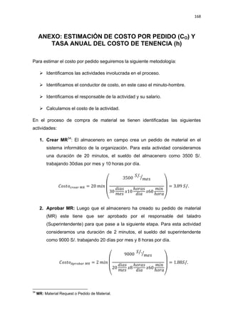 168
ANEXO: ESTIMACIÓN DE COSTO POR PEDIDO (CO) Y
TASA ANUAL DEL COSTO DE TENENCIA (h)
Para estimar el costo por pedido seguiremos la siguiente metodología:
 Identificamos las actividades involucrada en el proceso.
 Identificamos el conductor de costo, en este caso el minuto-hombre.
 Identificamos el responsable de la actividad y su salario.
 Calculamos el costo de la actividad.
En el proceso de compra de material se tienen identificadas las siguientes
actividades:
1. Crear MR34
: El almacenero en campo crea un pedido de material en el
sistema informático de la organización. Para esta actividad consideramos
una duración de 20 minutos, el sueldo del almacenero como 3500 S/.
trabajando 30dias por mes y 10 horas por día.
(
⁄
)
2. Aprobar MR: Luego que el almacenero ha creado su pedido de material
(MR) este tiene que ser aprobado por el responsable del taladro
(Superintendente) para que pase a la siguiente etapa. Para esta actividad
consideramos una duración de 2 minutos, el sueldo del superintendente
como 9000 S/. trabajando 20 días por mes y 8 horas por día.
(
⁄
)
34
MR: Material Request o Pedido de Material.
 