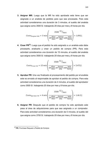 169
3. Asignar MR: Luego que la MR ha sido aprobada esta tiene que ser
asignada a un analista de pedidos para que sea procesada. Para esta
actividad consideramos una duración de 3 minutos, el sueldo del analista
que asigna como 3500 S/. trabajando 20 días por mes y 8 horas por día.
(
⁄
)
4. Crear PR35
: Luego que el pedido ha sido asignado a un analista este debe
procesarlo, analizarlo y crear un pedido de compra (PR). Para esta
actividad consideramos una duración de 15 minutos, el sueldo del analista
que asigna como 3500 S/. trabajando 20 días por mes y 8 horas por día.
(
⁄
)
5. Aprobar PR: Una vez finalizado el procesamiento del pedido por el analista
este es enviado al responsable de aprobar el pedido de compra. Para esta
actividad consideramos una duración de 4 minutos, el sueldo del aprobador
como 3500 S/. trabajando 20 días por mes y 8 horas por día.
(
⁄
)
6. Asignar PR: Después que el pedido de compra ha sido aprobado este
pasa al área de adquisiciones para que sea asignada a un comprador.
Para esta actividad consideramos una duración de 5 minutos, el sueldo del
que asigna como 3700 S/. trabajando 20 días por mes y 8 horas por día.
35
PR: Purchase Request o Pedido de Compra.
 