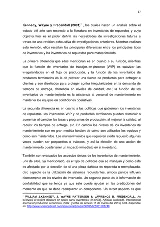 17
Kennedy, Wayne y Fredendall (2001)1
, los cuales hacen un análisis sobre el
estado del arte con respecto a la literatura en inventarios de repuestos y cuyo
objetivo final es el poder definir las necesidades de investigaciones futuras a
través de una revisión exhaustiva de investigaciones anteriores. Mientras realizan
esta revisión, ellos resaltan las principales diferencias entre los principales tipos
de inventarios y los inventarios de repuestos para mantenimiento.
La primera diferencia que ellos mencionan es en cuanto a su función, mientras
que la función de inventarios de trabajos-en-proceso (WIP) es suavizar las
irregularidades en el flujo de producción, y la función de los inventarios de
productos terminados es la de proveer una fuente de productos para entregar a
clientes y son diseñados para proteger contra irregularidades en la demanda de
tiempos de entrega, diferencia en niveles de calidad, etc.; la función de los
inventarios de mantenimiento es la asistencia al personal de mantenimiento en
mantener los equipos en condiciones operativas.
La segunda diferencia es en cuanto a las políticas que gobiernan los inventarios
de repuestos, los inventarios WIP y de productos terminados pueden disminuir o
aumentar al cambiar las tasas y programas de producción, al mejorar la calidad, al
reducir los tiempos de entrega, etc. En cambio los niveles de los inventarios de
mantenimiento son en gran medida función de cómo son utilizados los equipos y
como son mantenidos. Los mantenimientos que requieren cierto repuesto algunas
veces pueden ser pospuestos o evitados, y así la elección de una acción de
mantenimiento puede tener un impacto inmediato en el inventario.
También son evaluados los aspectos únicos de los inventarios de mantenimiento,
uno de ellos, ya mencionado, es el tipo de políticas que se manejan y como esta
es afectada por la decisión de si una pieza dañada es reparada o reemplazada,
otro aspecto es la utilización de sistemas redundantes, ambos puntos influyen
directamente en los niveles de inventario. Un segundo punto es la información de
confiabilidad que se tenga ya que este puede ayudar en las predicciones del
momento en que se debe reemplazar un componente. Un tercer aspecto es que
1
WILLIAM J.KENNEDY, J. WAYNE PATTERSON & LAWRENCE D. FREDENDALL. An
overview of recent literature on spare parts inventories [en línea]. Artículo publicado. International
Journal of production economics. 2002. [Fecha de acceso 11 de marzo del 2015]. URL disponible
en: http://www.sciencedirect.com/science/article/pii/S0925527301001748
 