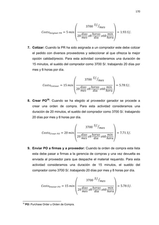 170
(
⁄
)
7. Cotizar: Cuando la PR ha sido asignada a un comprador este debe cotizar
el pedido con diversos proveedores y seleccionar al que ofrezca la mejor
opción calidad/precio. Para esta actividad consideramos una duración de
15 minutos, el sueldo del comprador como 3700 S/. trabajando 20 días por
mes y 8 horas por día.
(
⁄
)
8. Crear PO36
: Cuando se ha elegido al proveedor ganador se procede a
crear una orden de compra. Para esta actividad consideramos una
duración de 20 minutos, el sueldo del comprador como 3700 S/. trabajando
20 días por mes y 8 horas por día.
(
⁄
)
9. Enviar PO a firmas y a proveedor: Cuando la orden de compra esta lista
esta debe pasar a firmas a la gerencia de compras y una vez devuelta es
enviada al proveedor para que despache el material requerido. Para esta
actividad consideramos una duración de 15 minutos, el sueldo del
comprador como 3700 S/. trabajando 20 días por mes y 8 horas por día.
(
⁄
)
36
PO: Purchase Order u Orden de Compra.
 