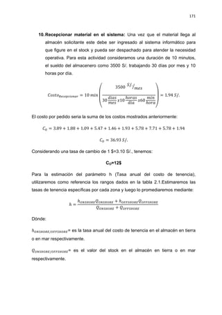 171
10.Recepcionar material en el sistema: Una vez que el material llega al
almacén solicitante este debe ser ingresado al sistema informático para
que figure en el stock y pueda ser despachado para atender la necesidad
operativa. Para esta actividad consideramos una duración de 10 minutos,
el sueldo del almacenero como 3500 S/. trabajando 30 días por mes y 10
horas por día.
(
⁄
)
El costo por pedido seria la suma de los costos mostrados anteriormente:
Considerando una tasa de cambio de 1 $=3.10 S/., tenemos:
CO=12$
Para la estimación del parámetro h (Tasa anual del costo de tenencia),
utilizaremos como referencia los rangos dados en la tabla 2.1.Estimaremos las
tasas de tenencia específicas por cada zona y luego lo promediaremos mediante:
Dónde:
= es la tasa anual del costo de tenencia en el almacén en tierra
o en mar respectivamente.
= es el valor del stock en el almacén en tierra o en mar
respectivamente.
 