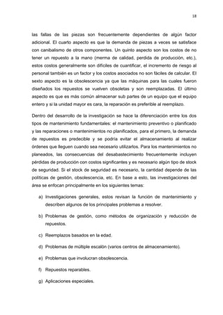 18
las fallas de las piezas son frecuentemente dependientes de algún factor
adicional. El cuarto aspecto es que la demanda de piezas a veces se satisface
con canibalismo de otros componentes. Un quinto aspecto son los costos de no
tener un repuesto a la mano (merma de calidad, perdida de producción, etc.),
estos costos generalmente son difíciles de cuantificar, el incremento de riesgo al
personal también es un factor y los costos asociados no son fáciles de calcular. El
sexto aspecto es la obsolescencia ya que las máquinas para las cuales fueron
diseñados los repuestos se vuelven obsoletas y son reemplazadas. El último
aspecto es que es más común almacenar sub partes de un equipo que el equipo
entero y si la unidad mayor es cara, la reparación es preferible al reemplazo.
Dentro del desarrollo de la investigación se hace la diferenciación entre los dos
tipos de mantenimiento fundamentales: el mantenimiento preventivo o planificado
y las reparaciones o mantenimientos no planificados, para el primero, la demanda
de repuestos es predecible y se podría evitar el almacenamiento al realizar
órdenes que lleguen cuando sea necesario utilizarlos. Para los mantenimientos no
planeados, las consecuencias del desabastecimiento frecuentemente incluyen
pérdidas de producción con costos significantes y es necesario algún tipo de stock
de seguridad. Si el stock de seguridad es necesario, la cantidad depende de las
políticas de gestión, obsolescencia, etc. En base a esto, las investigaciones del
área se enfocan principalmente en los siguientes temas:
a) Investigaciones generales, estos revisan la función de mantenimiento y
describen algunos de los principales problemas a resolver.
b) Problemas de gestión, como métodos de organización y reducción de
repuestos.
c) Reemplazos basados en la edad.
d) Problemas de múltiple escalón (varios centros de almacenamiento).
e) Problemas que involucran obsolescencia.
f) Repuestos reparables.
g) Aplicaciones especiales.
 