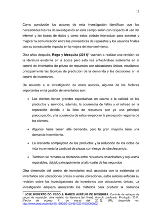 19
Como conclusión los autores de esta investigación identifican que las
necesidades futuras de investigación en este campo serán con respecto al uso del
internet y las bases de datos y como estas podrán interactuar para acelerar y
mejorar la comunicación entre los proveedores de repuestos y los usuarios finales
con su consecuente impacto en la mejora del mantenimiento.
Diez años después, Rego y Mesquita (2011)2
vuelven a realizar una revisión de
la literatura existente en la época pero esta vez enfocándose solamente en el
control de inventarios de piezas de repuestos con ubicaciones únicas, resaltando
principalmente las técnicas de predicción de la demanda y las decisiones en el
control de inventarios.
De acuerdo a la investigación de estos autores, algunos de los factores
importantes en la gestión de inventarios son:
 Los clientes tienen grandes expectativas en cuanto a la calidad de los
productos y servicios, además, la ocurrencia de fallas y el retraso en la
reparación debido a la falta de repuestos son ya una principal
preocupación, y la ocurrencia de estos empeoran la percepción negativa de
los clientes.
 Algunos ítems tienen alta demanda, pero la gran mayoría tiene una
demanda intermitente.
 La creciente complejidad de los productos y la reducción de los ciclos de
vida incrementa la cantidad de piezas con riesgo de obsolescencia.
 También se remarca la diferencia entre repuestos desechables y repuestos
reparables, debido principalmente al alto costo de los segundos
Otra dimensión del control de inventarios está asociada con la existencia de
inventarios con ubicaciones únicas o varias ubicaciones, estos autores enfocan su
revisión sobre las investigaciones de inventarios con ubicaciones únicas. La
investigación empieza analizando los métodos para predecir la demanda
2
JOSE ROBERTO DO REGO & MARCO AURÉLIO DE MESQUITA. Controle de estoque de
peças de reposição: uma revisão da literatura [en línea]. Artículo publicado. Produção. 2011.
[Fecha de acceso 11 de marzo del 2015]. URL disponible en:
http://www.prod.org.br/doi/10.1590/S0103-65132011005000002
 