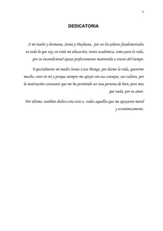II
DEDICATORIA
A mi madre y hermana, Sonia y Dayhana, por ser los pilares fundamentales
en todo lo que soy, en toda mi educación, tanto académica, como para la vida,
por su incondicional apoyo perfectamente mantenido a través del tiempo.
Especialmente mi madre Sonia Lara Monge, por darme la vida, quererme
mucho, creer en mí y porque siempre me apoyó con sus consejos, sus valores, por
la motivación constante que me ha permitido ser una persona de bien, pero más
que nada, por su amor.
Por último, también dedico esta tesis a todos aquellos que me apoyaron moral
y económicamente.
 