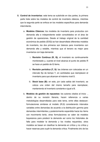21
5. Control de inventarios: este tema se subdivide en dos partes, la primera
parte trata sobre los modelos de control de inventario clásicos, mientras
que la segunda parte se enfoca en los modelos específicos para demanda
intermitente.
a. Modelos Clásicos: los modelos de inventario para productos con
demanda alta e independiente están consolidados en el área de
gestión de operaciones. Desde el trabajo original de la cantidad
económica de pedido (EOQ) se han desarrollado diferentes modelos
de inventario, los dos primeros son básicos para inventarios con
demanda alta y estable, mientras que el tercero es mejor para
inventarios con baja demanda:
i. Revisión Continua (R, Q), el inventario es continuamente
monitoreado y, cuando el nivel alcanza el punto de pedido R
se hace un pedido de Q ítems.
ii. Revisión periódica (T, S): las órdenes son colocadas en un
intervalo fijo de tiempo T, en cantidades que reemplacen el
inventario para que alcancen el máximo nivel S.
iii. Stock base (B): en este, por cada salida del inventario, se
coloca una orden del mismo tamaño para reemplazar,
manteniendo el inventario constante e igual a B.
b. Modelos de gestión de repuestos: los autores citados al inicio ,
dentro de su revisión literaria, hacen referencia a varias
metodologías desarrolladas para este tema, entre ellas destacan:
formulaciones similares al modelo (R,Q) considerando intervalos
variables entre demandas de acuerdo a la distribución gamma para
demandas intermitentes y posteriormente expandida hacia los ítems
con movimiento lento, otras formulaciones se valen de modelos
bayesianos para predecir la demanda así como los historiales de
falla para modelar la demanda y los niveles requeridos. otros
modelos se basan en clasificar la demanda en crítica y no crítica y
hacer reservas para suplir la demanda crítica. Finalmente otro de los
 