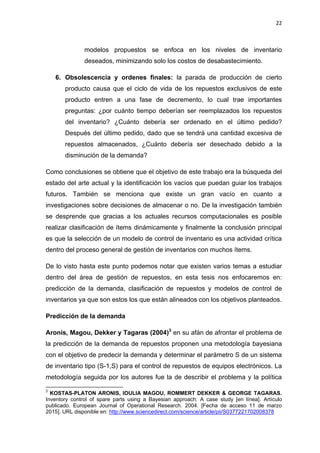 22
modelos propuestos se enfoca en los niveles de inventario
deseados, minimizando solo los costos de desabastecimiento.
6. Obsolescencia y ordenes finales: la parada de producción de cierto
producto causa que el ciclo de vida de los repuestos exclusivos de este
producto entren a una fase de decremento, lo cual trae importantes
preguntas: ¿por cuánto tiempo deberían ser reemplazados los repuestos
del inventario? ¿Cuánto debería ser ordenado en el último pedido?
Después del último pedido, dado que se tendrá una cantidad excesiva de
repuestos almacenados, ¿Cuánto debería ser desechado debido a la
disminución de la demanda?
Como conclusiones se obtiene que el objetivo de este trabajo era la búsqueda del
estado del arte actual y la identificación los vacíos que puedan guiar los trabajos
futuros. También se menciona que existe un gran vacío en cuanto a
investigaciones sobre decisiones de almacenar o no. De la investigación también
se desprende que gracias a los actuales recursos computacionales es posible
realizar clasificación de ítems dinámicamente y finalmente la conclusión principal
es que la selección de un modelo de control de inventario es una actividad crítica
dentro del proceso general de gestión de inventarios con muchos ítems.
De lo visto hasta este punto podemos notar que existen varios temas a estudiar
dentro del área de gestión de repuestos, en esta tesis nos enfocaremos en:
predicción de la demanda, clasificación de repuestos y modelos de control de
inventarios ya que son estos los que están alineados con los objetivos planteados.
Predicción de la demanda
Aronis, Magou, Dekker y Tagaras (2004)3
en su afán de afrontar el problema de
la predicción de la demanda de repuestos proponen una metodología bayesiana
con el objetivo de predecir la demanda y determinar el parámetro S de un sistema
de inventario tipo (S-1,S) para el control de repuestos de equipos electrónicos. La
metodología seguida por los autores fue la de describir el problema y la política
3
KOSTAS-PLATON ARONIS, IOULIA MAGOU, ROMMERT DEKKER & GEORGE TAGARAS.
Inventory control of spare parts using a Bayesian approach: A case study [en línea]. Artículo
publicado. European Journal of Operational Research. 2004. [Fecha de acceso 11 de marzo
2015]. URL disponible en: http://www.sciencedirect.com/science/article/pii/S0377221702008378
 
