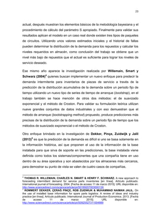 23
actual, después muestran los elementos básicos de la metodología bayesiana y el
procedimiento de cálculo del parámetro S apropiado. Finalmente para validar sus
resultados aplican el modelo en un caso real donde existen tres tipos de paquetes
de circuitos. Utilizando unos valores estimados iniciales y el historial de fallas
pueden determinar la distribución de la demanda para los repuestos y calcular los
niveles requeridos en almacén, como conclusión del trabajo se obtiene que un
nivel más bajo de repuestos que el actual es suficiente para lograr los niveles de
servicio deseado.
Ese mismo año aparece la investigación realizada por Willemain, Smart y
Schwarz (2004)4
quienes buscan implementar un nuevo enfoque para predecir la
demanda intermitente para inventarios de piezas de servicio a través de la
predicción de la distribución acumulativa de la demanda sobre un periodo fijo de
tiempo utilizando un nuevo tipo de series de tiempo de arranque (bootstrap), en el
trabajo también se hace mención de otros dos métodos: el de suavizado
exponencial y el método de Croston. Para validar su formulación teórica utilizan
nueve grandes conjuntos de datos industriales y con eso demuestran que el
método de arranque (bootstrapping method) propuesto, produce predicciones más
precisas de la distribución de la demanda sobre un periodo fijo de tiempo que los
métodos de suavizado exponencial o el método de Croston.
Otro enfoque brindado en la investigación de Dekker, Pinçe, Zuidwijk y Jalil
(2013)5
es que la predicción de la demanda es difícil si uno se basa solamente en
la información histórica, así que proponen el uso de la información de la base
instalada para que sirva de soporte en las predicciones, la base instalada viene
definida como todos los sistemas/componentes que una compañía tiene en uso
dentro de su área operativa y son abastecidos por los almacenes más cercanos,
para demostrar su punto de vista se valen de cuatro casos de compañías.
4
THOMAS R. WILLEMAIN, CHARLES N. SMART & HENRY F. SCHWARZ. A new approach to
forecasting intermittent demand for service parts inventories [en línea]. Artículo publicado.
International journal of forecasting. 2004. [Fecha de acceso 11 de marzo 2015]. URL disponible en:
http://www.sciencedirect.com/science/article/pii/S016920700300013X
5
ROMMERT DEKKER, ÇERAĞ PINÇE, ROB ZUIDWIJK & MUHAMMAD NAIMAN JALIL. On
the use of installed base information for spare parts logistics: A review of ideas and industry
practice [en línea]. Artículo publicado. International Journal of Production Economics. 2013. [Fecha
de acceso 11 de marzo 2015]. URL disponible en:
http://www.sciencedirect.com/science/article/pii/S0925527311004889
 