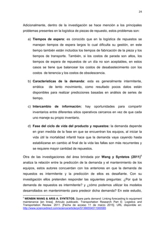 24
Adicionalmente, dentro de la investigación se hace mención a los principales
problemas presentes en la logística de piezas de repuesto, estos problemas son:
a) Tiempos de espera: es conocido que en la logística de repuestos se
manejan tiempos de espera largos lo cual dificulta su gestión, en este
tiempo también están incluidos los tiempos de fabricación de la pieza y los
tiempos de transporte. También, si los costos de parada son altos, los
tiempos de espera de repuestos de un día no son aceptables, en estos
casos se tiene que balancear los costos de desabastecimiento con los
costos de tenencia y los costos de obsolescencia.
b) Características de la demanda: esta es generalmente intermitente,
errática de lento movimiento, como resultado pocos datos están
disponibles para realizar predicciones basadas en análisis de series de
tiempo.
c) Intercambio de información: hay oportunidades para compartir
inventarios entre diferentes sitios operativos cercanos en vez de que cada
uno maneje su propio inventario.
d) Fase del ciclo de vida del producto y repuestos: la demanda depende
en gran medida de la fase en que se encuentran los equipos, al iniciar la
vida útil la mortalidad infantil hace que la demanda vaya cayendo hasta
estabilizarse en cambio al final de la vida las fallas son más recurrentes y
se requiere mayor cantidad de repuestos.
Otra de las investigaciones del área brindada por Wang y Syntetos (2011)6
analiza la relación entre la predicción de la demanda y el mantenimiento de los
equipos, estos autores concuerdan con los anteriores en que la demanda de
repuestos es intermitente y la predicción de ellos es desafiante. Con su
investigación ellos pretenden responder las siguientes preguntas: ¿Por qué la
demanda de repuestos es intermitente? y ¿cómo podemos utilizar los modelos
desarrollados en mantenimiento para predecir dicha demanda? En este estudio,
6
WENBIN WANG & ARIS A. SYNTETOS. Spare parts demand: Linking forecasting to equipment
maintenance [en línea]. Artículo publicado. Transportation Research Part E: Logistics and
Transportation Review. 2011. [Fecha de acceso 11 de marzo 2015]. URL disponible en:
http://www.sciencedirect.com/science/article/pii/S1366554511000585
 