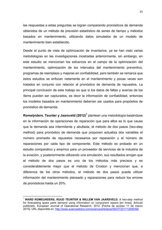 25
las respuestas a estas preguntas se logran comparando pronósticos de demanda
obtenidos de un método de previsión estadístico de series de tiempo y métodos
basados en mantenimiento, utilizando datos simulados de un modelo de
mantenimiento bien establecido.
Desde el punto de vista de optimización de inventarios, ya se han visto varias
metodologías en las investigaciones mostradas anteriormente, sin embargo, en
este estudio se mencionan los esfuerzos en el campo de la optimización del
mantenimiento, optimización de los intervalos del mantenimiento preventivo,
programas de reemplazo y mejoras en confiabilidad, pero también se remarca que
estos estudios se enfocan netamente en el mantenimiento y pocas veces son
tratados en conjunto con relación al pronóstico de demanda de repuestos. La
principal conclusión de este trabajo es que si los datos de fallas y averías de los
ítems pueden ser capturados, es decir la información de confiabilidad, entonces
los modelos basados en mantenimiento deberían ser usados para propósitos de
pronóstico de demanda.
Romeijnders, Teunter y Jaarsveld (2012)7
plantean una metodología basándose
en la información de operaciones de reparación que para ellos es lo que causa
que la demanda sea intermitente y abultada, el método de dos pasos (two-step
method) para pronóstico de demanda que proponen actualiza dos variables el
número promedio de repuestos necesarios por reparación y el número de
reparaciones por cada tipo de componente. Este método es probado en un
estudio comparativo y empírico para un proveedor de servicios de la industria de
la aviación, y posteriormente utilizando una simulación, sus resultados arrojan que
el método de dos pasos es uno de los métodos más precisos y es
considerablemente mejor que el método de Croston y mencionan que, a
diferencia de los otros métodos, el método de dos pasos puede utilizar
información del mantenimiento planeado y reparaciones para reducir los errores
de pronósticos hasta un 20%.
7
WARD ROMEIJNDERS, RUUD TEUNTER & WILLEM VAN JAARSVELD. A two-step method
for forecasting spare parts demand using information on component repairs [en línea]. Artículo
publicado. European Journal of Operational Research. 2012. [Fecha de acceso 11 de marzo
2015]. URL disponible en: http://www.sciencedirect.com/science/article/pii/S0377221712000392
 