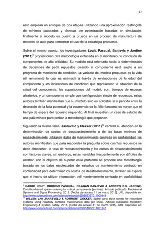 27
esto emplean un enfoque de dos etapas utilizando una aproximación restringida
de mínimos cuadrados y técnicas de optimización basadas en simulación,
finalmente el modelo es puesto a prueba en un proceso de manufactura de
motores de auto para demostrar el uso de la estrategia propuesta.
Sobre el mismo asunto, los investigadores Louit, Pascual, Banjevic y Jardine
(2011)9
proporcionan otra metodología enfocada en el monitoreo de condición de
componentes de alta criticidad. Su modelo está orientado hacia la determinación
de decisiones de pedir repuestos cuando el componente está sujeto a un
programa de monitoreo de condición, la variable del modelo propuesto es la vida
útil remanente la cual es estimada a través de evaluaciones de la edad del
componente y los indicadores de condición que representan la situación de la
salud del componente, las suposiciones del modelo son: tiempos de esperas
aleatorios, y un componente simple con configuración simple de repuestos, estos
autores también manifiestan que su modelo solo es aplicable si el periodo entre la
detección de la falla potencial y la ocurrencia de la falla funcional es mayor que el
tiempo de espera del repuesto requerido. Al final muestran un caso de estudio de
una pala minera para probar la metodología que proponen.
Siguiendo la misma línea, Jaarsveld y Dekker (2011)10
centran su atención en la
determinación de costos de desabastecimiento o de las tasas minimas de
reabastecimiento utilizando datos de mantenimiento centrado en confiabilidad, los
autores manifiestan que para responder la pregunta sobre cuantos repuestos se
debe almacenar, la tasa de reabastecimiento y los costos de desabastecimiento
son factores claves, sin embargo, estas variables frecuentemente son difíciles de
estimar, con el objetivo de superar este problema se propone una metodología
basada en los datos recolectados de estudios de mantenimiento centrado en
confiabilidad para determinar los costos de desabastecimiento, también se explica
que el hecho de utilizar información del mantenimiento centrado en confiabilidad
9
DARKO LOUIT, RODRIGO PASCUAL, DRAGAN BANJEVIC & ANDREW K.S. JARDINE.
Condition-based spares ordering for critical components [en línea]. Artículo publicado. Mechanical
Systems and Signal Processing. 2011. [Fecha de acceso 11 de marzo 2015]. URL disponible en:
http://www.sciencedirect.com/science/article/pii/S0888327011000148
10
WILLEM VAN JAARSVELD & ROMMERT DEKKER. Spare parts stock control for redundant
systems using reliability centered maintenance data [en línea]. Artículo publicado. Reliability
Engineering & System Safety. 2011. [Fecha de acceso 11 de marzo 2015]. URL disponible en:
http://www.sciencedirect.com/science/article/pii/S0951832011001347
 