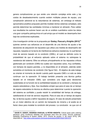 28
genera complicaciones ya que existe una relación compleja entre este y los
costos de desabastecimiento cuando existen múltiples piezas de equipo, una
complicación adicional es la redundancia de sistemas, sin embargo el método
aproximativo-analítico propuesto permite modelar dichos sistemas complejos, esto
permite determinar las cantidades mínimas a mantener en almacén. Para validar
sus resultados los autores hacen uso de un análisis cuantitativo sobre los datos
una gran compañía petroquímica el cual arroja que el modelo se desempeña bien
bajo las condiciones explicadas.
Una investigación similar es la propuesta por Godoy, Pascual y Knights (2013)11
quienes centran sus esfuerzos en el desarrollo de una técnica de ayuda a las
decisiones de adquisición de repuestos que utiliza una medida de desempeño del
repuesto, basados en la teoría de interferencia esfuerzo-resistencia, lo cual llaman
nivel de servicio basado en la condición (CBSL), el cual es definido como la
probabilidad de que el esfuerzo aplicado sobre el sistema no sobrepase la
resistencia del sistema. Ellos se enfocan principalmente en los repuestos críticos
gestionado por condición (CMS) los cuales son repuestos caros, muy confiables,
con tiempos de espera grandes, y no disponibles en el almacén, además están
sometidos al monitoreo de condición (Ver figura 1.2.) . El objetivo de este trabajo
es orientar el momento de decidir cuándo pedir repuesto CMS o si solo se debe
continuar con la operación. El trabajo también presenta una técnica grafica
basado en el indicador CBSL que considera una regla para decisiones
sustentadas en la función de la confiabilidad basada en la condición y tiempos de
espera estocásticos y fijos. Sus resultados arrojan que para el caso de un tiempo
de espera estocástico la técnica es efectiva para determinar cuando la operación
del sistema es confiable y puede resistir la variabilidad del tiempo de entrega,
satisfaciendo el nivel de servicio requerido. Para el caso de un tiempo de espera
fijo, la técnica ayuda a definir repuestos de seguro. El caso de estudio presentado
es un motor eléctrico de un camión de transporte de minería y el aceite es el
factor clave para modelar la condición del proceso. La conclusión es que con el
11
DAVID R. GODOY, RODRIGO PASCUAL & PETER KNIGHTS. Critical spare parts ordering
decisions using conditional reliability and stochastic lead time [en línea]. Artículo publicado.
Reliability Engineering & System Safety. 2013. [Fecha de acceso 11 de marzo 2015]. URL
disponible en: http://www.sciencedirect.com/science/article/pii/S0951832013001579
 