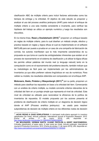 31
clasificación ABC de múltiple criterio para incluir factores adicionales como los
tiempos de entrega y la criticidad. El objetivo de este estudio es proponer y
analizar el uso del proceso analítico jerárquico (AHP) para reducir el enfoque de
múltiple criterio a una sola medida consistente e invariante, para verificar las
hipótesis del trabajo se utiliza un ejemplo numérico y luego los resultados son
discutidos.
En la misma línea, Rezai y Dowlatshashi (2010)15
proponen un enfoque basado
en reglas de múltiple criterio, para lo cual diseñan un método simple, efectivo y
practico basado en reglas y lógica difusa el cual es implementado en el software
MATLAB para ser puesto a prueba en un caso de una compañía de fabricación de
comida, los autores manifiestan que la más importante característica de su
propuesta es que toma en cuenta las ambigüedades inherentes que existen en el
proceso de razonamiento en el sistema de clasificación y al utilizar la lógica difusa
les permite utilizar palabras del mundo real (o lenguaje natural) tanto en la
computación como en el razonamiento del problema descrito, también indican que
su metodología es fácil para ser implementado por los administradores de
inventarios ya que ellos prefieren valores lingüísticos en vez de numéricos. Para
validar su modelo, los resultados obtenidos son comparados con el enfoque AHP.
Molenaers, Baets, Pintelon y Waeyenbergh (2011)16
por su parte, proponen un
método para clasificar los repuestos en base a la criticidad del ítem. Comenzando
con un análisis de criterio múltiple, su modelo convierte criterios relevantes de la
criticidad del ítem en un puntaje simple que representa el nivel de criticidad. Este
nivel de criticidad es utilizado para racionalizar la eficiencia de la política de
inventarios de repuestos. El modelo propuesto por los autores presenta el
problema de clasificación de criterio múltiple en un diagrama de decisión lógico
donde el AHP (Proceso analítico jerárquico) es usado para resolver
subproblemas de decisión de múltiple criterio en los diferentes nodos de decisión
15
JAFAR REZAEI & SHAD DOWLATSHAHI. A rule-based multi-criteria approach to inventory
classification [en línea]. Artículo publicado. International Journal of Production Research. 2010.
[Fecha de acceso 11 de marzo 2015]. URL disponible en:
http://www.tandfonline.com/doi/abs/10.1080/00207540903348361
16
AN MOLENAERS, HERMAN BAETS, LILIANE PINTELON & GEERT WAEYENBERGH.
Criticality classification of spare parts: A case study [en línea]. Artículo publicado. International
Journal of Production Economics. 2012. [Fecha de acceso 11 de marzo 2015]. URL disponible en:
http://www.sciencedirect.com/science/article/pii/S0925527311003549
 