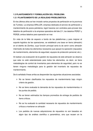 35
PLANTEAMIENTO Y FORMULACIÓN DEL PROBLEMA1.3
1.3.1 PLANTEAMIENTO DE LA REALIDAD PROBLEMÁTICA
En los últimos años se han iniciado varios proyectos de perforación en la provincia
de Tumbes. La empresa DRILLER, empresa dedicada al servicio de perforación y
mantenimiento de pozos petroleros, logró hacerse con contratos para proveer dos
taladros de perforación a la empresa operadora del lote Z-1, los taladros PER21 y
PER28, ambos taladros para operación en mar.
En vista de la falta de espacio a bordo de las plataformas y para mejorar el
soporte logístico de las operaciones, se estableció una base en tierra (almacén)
en el distrito de Zorritos, cuya función principal sería la de servir como almacén
intermedio de todos los elementos necesarios que apoyen la operación (repuestos
de mantenimiento, elementos de seguridad, equipos de protección personal, etc.).
Al realizar una evaluación de la gestión de repuestos de este almacén se observa
que esta no está estandarizada para todos los elementos, es decir, se tiene
metodologías de control de inventarios para elementos de seguridad, pero no se
tienen ninguna metodología para la gestión del inventario de repuestos de
mantenimiento.
De lo señalado líneas arriba se desprenden las siguientes situaciones asociadas:
 No se tienen clasificados los repuestos de mantenimiento bajo ningún
criterio de gestión.
 No se tiene evaluada la demanda de los repuestos de mantenimientos ni
los puntos de pedido.
 No se tienen estimados los tiempos promedios de entrega de pedidos de
ítems críticos.
 No se ha evaluado la cantidad necesaria de repuestos de mantenimiento
críticos a mantener en almacén
 Los pedidos de nuevas adquisiciones de repuestos no son basados en
algún tipo de análisis científico o paramétrico, sino que recaen en la
 
