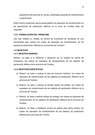 36
experiencia del personal en campo, entiéndase personal de mantenimiento
u operaciones.
Estos hechos evidencian que la actual gestión de repuestos de mantenimiento en
las operaciones de perforación offshore en la zona de Tumbes debe ser
mejorada.
1.3.2 FORMULACIÓN DEL PROBLEMA
¿En qué medida un modelo de control de inventarios se constituye en una
herramienta para reducir los costos de repuestos de mantenimiento de los
equipos de perforación offshore en la provincia de Tumbes?
OBJETIVOS1.4
1.4.1 OBJETIVO GENERAL
Reducir, en base a la selección y aplicación de un modelo de control de
inventarios, los costos de repuestos de mantenimiento de los taladros de
perforación offshore de la provincia de Tumbes.
1.4.2 OBJETIVOS ESPECÍFICOS
a) Reducir, en base a evaluar la tasa de consumo histórica, los costos de
repuestos de mantenimiento de los taladros de perforación offshore de la
provincia de Tumbes.
b) Reducir, en base a estimar el tamaño óptimo de pedido, los costos de
repuestos de mantenimiento de los taladros de perforación offshore de la
provincia de Tumbes.
c) Reducir, en base a estimar tiempo de entrega, los costos de repuestos de
mantenimiento de los taladros de perforación offshore de la provincia de
Tumbes.
d) Reducir, en base a establecer puntos de pedido para ítems críticos, los
costos de repuestos de mantenimiento de los taladros de perforación
offshore de la provincia de Tumbes.
 