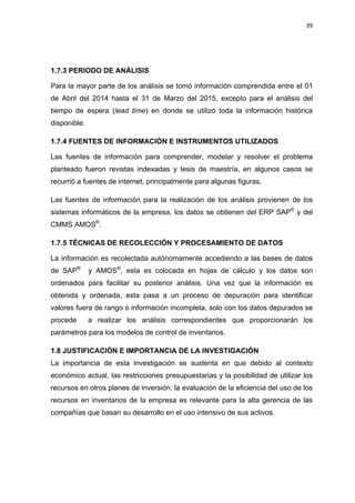 39
1.7.3 PERIODO DE ANÁLISIS
Para la mayor parte de los análisis se tomó información comprendida entre el 01
de Abril del 2014 hasta el 31 de Marzo del 2015, excepto para el análisis del
tiempo de espera (lead time) en donde se utilizó toda la información histórica
disponible.
1.7.4 FUENTES DE INFORMACIÓN E INSTRUMENTOS UTILIZADOS
Las fuentes de información para comprender, modelar y resolver el problema
planteado fueron revistas indexadas y tesis de maestría, en algunos casos se
recurrió a fuentes de internet, principalmente para algunas figuras.
Las fuentes de información para la realización de los análisis provienen de los
sistemas informáticos de la empresa, los datos se obtienen del ERP SAP®
y del
CMMS AMOS®
.
1.7.5 TÉCNICAS DE RECOLECCIÓN Y PROCESAMIENTO DE DATOS
La información es recolectada autónomamente accediendo a las bases de datos
de SAP®
y AMOS®
, esta es colocada en hojas de cálculo y los datos son
ordenados para facilitar su posterior análisis. Una vez que la información es
obtenida y ordenada, esta pasa a un proceso de depuración para identificar
valores fuera de rango o información incompleta, solo con los datos depurados se
procede a realizar los análisis correspondientes que proporcionarán los
parámetros para los modelos de control de inventarios.
JUSTIFICACIÓN E IMPORTANCIA DE LA INVESTIGACIÓN1.8
La importancia de esta investigación se sustenta en que debido al contexto
económico actual, las restricciones presupuestarias y la posibilidad de utilizar los
recursos en otros planes de inversión, la evaluación de la eficiencia del uso de los
recursos en inventarios de la empresa es relevante para la alta gerencia de las
compañías que basan su desarrollo en el uso intensivo de sus activos.
 