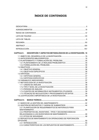 IV
ÍNDICE DE CONTENIDOS
DEDICATORIA............................................................................................................................... II
AGRADECIMIENTOS ................................................................................................................... III
ÍNDICE DE CONTENIDOS ...........................................................................................................IV
LISTA DE FIGURAS ....................................................................................................................VII
LISTA DE TABLAS.........................................................................................................................X
RESUMEN....................................................................................................................................XII
ABSTRACT .................................................................................................................................XIII
INTRODUCCIÓN........................................................................................................................ XIV
CAPÍTULO I. DESCRIPCIÓN Y ASPECTOS METODOLÓGICOS DE LA INVESTIGACIÓN . 16
ÁMBITO DEL DESARROLLO DE LA INVESTIGACIÓN ................................................... 161.1
ANTECEDENTES BIBLIOGRÁFICOS............................................................................... 161.2
PLANTEAMIENTO Y FORMULACIÓN DEL PROBLEMA................................................. 351.3
1.3.1 PLANTEAMIENTO DE LA REALIDAD PROBLEMÁTICA.......................................... 35
1.3.2 FORMULACIÓN DEL PROBLEMA............................................................................. 36
OBJETIVOS ....................................................................................................................... 361.4
1.4.1 OBJETIVO GENERAL ................................................................................................ 36
1.4.2 OBJETIVOS ESPECÍFICOS....................................................................................... 36
HIPÓTESIS ........................................................................................................................ 371.5
1.5.1 HIPÓTESIS GENERAL............................................................................................... 37
1.5.2 HIPÓTESIS ESPECIFICAS ........................................................................................ 37
VARIABLES E INDICADORES.......................................................................................... 371.6
METODOLOGÍA DE LA INVESTIGACIÓN........................................................................ 381.7
1.7.1 UNIDAD DE ANÁLISIS ............................................................................................... 38
1.7.2 TIPO Y NIVEL DE LA INVESTIGACIÓN .................................................................... 38
1.7.3 PERIODO DE ANÁLISIS............................................................................................. 39
1.7.4 FUENTES DE INFORMACIÓN E INSTRUMENTOS UTILIZADOS ........................... 39
1.7.5 TÉCNICAS DE RECOLECCIÓN Y PROCESAMIENTO DE DATOS......................... 39
JUSTIFICACIÓN E IMPORTANCIA DE LA INVESTIGACIÓN.......................................... 391.8
CAPÍTULO II. MARCO TEÓRICO............................................................................................... 42
MARCO DE LA GESTIÓN DEL MANTENIMIENTO.......................................................... 422.1
GESTIÓN DE REPUESTOS Y CADENA DE SUMINISTROS .......................................... 442.2
2.2.1 PLANIFICACIÓN DE REQUERIMIENTOS DE MATERIALES PARA
MANTENIMIENTO ............................................................................................................... 44
2.2.2 PROPÓSITOS DEL INVENTARIO , TIPOS Y DECISIONES BÁSICAS
RELACIONADAS A LOS INVENTARIOS DE MANTENIMIENTO....................................... 46
2.2.3 STOCK DE SEGURIDAD............................................................................................ 48
REPUESTOS DE MANTENIMIENTO EN OPERACIONES DE PERFORACIÓN2.3
OFFSHORE.............................................................................................................................. 50
2.3.1 INTRODUCCIÓN ........................................................................................................ 50
2.3.2 CARACTERÍSTICAS DE LOS REPUESTOS DE MANTENIMIENTO........................ 51
 