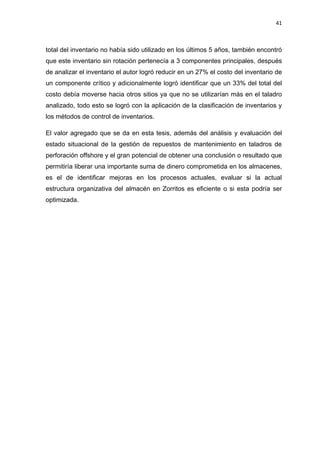 41
total del inventario no había sido utilizado en los últimos 5 años, también encontró
que este inventario sin rotación pertenecía a 3 componentes principales, después
de analizar el inventario el autor logró reducir en un 27% el costo del inventario de
un componente crítico y adicionalmente logró identificar que un 33% del total del
costo debía moverse hacia otros sitios ya que no se utilizarían más en el taladro
analizado, todo esto se logró con la aplicación de la clasificación de inventarios y
los métodos de control de inventarios.
El valor agregado que se da en esta tesis, además del análisis y evaluación del
estado situacional de la gestión de repuestos de mantenimiento en taladros de
perforación offshore y el gran potencial de obtener una conclusión o resultado que
permitiría liberar una importante suma de dinero comprometida en los almacenes,
es el de identificar mejoras en los procesos actuales, evaluar si la actual
estructura organizativa del almacén en Zorritos es eficiente o si esta podría ser
optimizada.
 