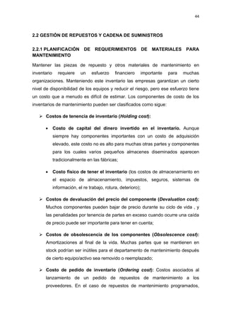 44
GESTIÓN DE REPUESTOS Y CADENA DE SUMINISTROS2.2
2.2.1 PLANIFICACIÓN DE REQUERIMIENTOS DE MATERIALES PARA
MANTENIMIENTO
Mantener las piezas de repuesto y otros materiales de mantenimiento en
inventario requiere un esfuerzo financiero importante para muchas
organizaciones. Manteniendo este inventario las empresas garantizan un cierto
nivel de disponibilidad de los equipos y reducir el riesgo, pero ese esfuerzo tiene
un costo que a menudo es difícil de estimar. Los componentes de costo de los
inventarios de mantenimiento pueden ser clasificados como sigue:
 Costos de tenencia de inventario (Holding cost):
 Costo de capital del dinero invertido en el inventario. Aunque
siempre hay componentes importantes con un costo de adquisición
elevado, este costo no es alto para muchas otras partes y componentes
para los cuales varios pequeños almacenes diseminados aparecen
tradicionalmente en las fábricas;
 Costo físico de tener el inventario (los costos de almacenamiento en
el espacio de almacenamiento, impuestos, seguros, sistemas de
información, el re trabajo, rotura, deterioro);
 Costos de devaluación del precio del componente (Devaluation cost):
Muchos componentes pueden bajar de precio durante su ciclo de vida , y
las penalidades por tenencia de partes en exceso cuando ocurre una caída
de precio puede ser importante para tener en cuenta;
 Costos de obsolescencia de los componentes (Obsolescence cost):
Amortizaciones al final de la vida. Muchas partes que se mantienen en
stock podrían ser inútiles para el departamento de mantenimiento después
de cierto equipo/activo sea removido o reemplazado;
 Costo de pedido de inventario (Ordering cost): Costos asociados al
lanzamiento de un pedido de repuestos de mantenimiento a los
proveedores. En el caso de repuestos de mantenimiento programados,
 