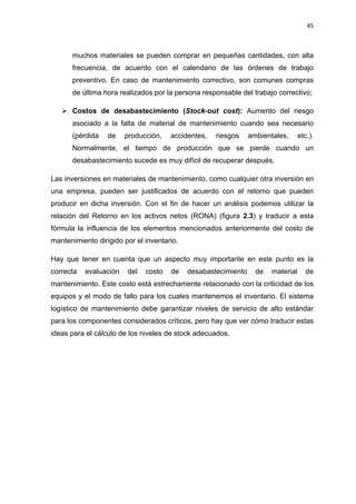 45
muchos materiales se pueden comprar en pequeñas cantidades, con alta
frecuencia, de acuerdo con el calendario de las órdenes de trabajo
preventivo. En caso de mantenimiento correctivo, son comunes compras
de última hora realizados por la persona responsable del trabajo correctivo;
 Costos de desabastecimiento (Stock-out cost): Aumento del riesgo
asociado a la falta de material de mantenimiento cuando sea necesario
(pérdida de producción, accidentes, riesgos ambientales, etc.).
Normalmente, el tiempo de producción que se pierde cuando un
desabastecimiento sucede es muy difícil de recuperar después.
Las inversiones en materiales de mantenimiento, como cualquier otra inversión en
una empresa, pueden ser justificados de acuerdo con el retorno que pueden
producir en dicha inversión. Con el fin de hacer un análisis podemos utilizar la
relación del Retorno en los activos netos (RONA) (figura 2.3) y traducir a esta
fórmula la influencia de los elementos mencionados anteriormente del costo de
mantenimiento dirigido por el inventario.
Hay que tener en cuenta que un aspecto muy importante en este punto es la
correcta evaluación del costo de desabastecimiento de material de
mantenimiento. Este costo está estrechamente relacionado con la criticidad de los
equipos y el modo de fallo para los cuales mantenemos el inventario. El sistema
logístico de mantenimiento debe garantizar niveles de servicio de alto estándar
para los componentes considerados críticos, pero hay que ver cómo traducir estas
ideas para el cálculo de los niveles de stock adecuados.
 