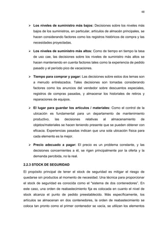 48
 Los niveles de suministro más bajos: Decisiones sobre los niveles más
bajos de los suministros, en particular, artículos de almacén principales, se
hacen considerando factores como los registros históricos de compra y las
necesidades proyectadas.
 Los niveles de suministro más altos: Como de tiempo en tiempo la tasa
de uso cae, las decisiones sobre los niveles de suministro más altos se
hacen manteniendo en cuenta factores tales como la experiencia de pedido
pasado y el período pico de vacaciones.
 Tiempo para comprar y pagar: Las decisiones sobre estos dos temas son
a menudo entrelazados. Tales decisiones son tomadas considerando
factores como los anuncios del vendedor sobre descuentos especiales,
registros de compras pasadas, y almacenar los historiales de retiros y
reparaciones de equipos.
 El lugar para guardar los artículos / materiales: Como el control de la
ubicación es fundamental para un departamento de mantenimiento
productivo, las decisiones relativas al almacenamiento de
objetos/materiales se hacen teniendo presente que se pueden obtener con
eficacia. Experiencias pasadas indican que una sola ubicación física para
cada elemento es la mejor.
 Precio adecuado a pagar: El precio es un problema constante, y las
decisiones concernientes a él, se rigen principalmente por la oferta y la
demanda percibida, no la real.
2.2.3 STOCK DE SEGURIDAD
El propósito principal de tener el stock de seguridad es mitigar el riesgo de
quedarse sin productos al momento de necesidad. Una técnica para proporcionar
el stock de seguridad es conocida como el "sistema de dos contenedores”. En
este caso, una orden de reabastecimiento fija es colocada en cuanto el nivel de
stock alcanza el punto de pedido preestablecido. Más específicamente, los
artículos se almacenan en dos contenedores, la orden de reabastecimiento se
coloca tan pronto como el primer contenedor se vacía, se utilizan los elementos
 