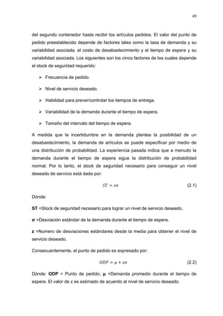 49
del segundo contenedor hasta recibir los artículos pedidos. El valor del punto de
pedido preestablecido depende de factores tales como la tasa de demanda y su
variabilidad asociada, el costo de desabastecimiento y el tiempo de espera y su
variabilidad asociada. Los siguientes son los cinco factores de los cuales depende
el stock de seguridad requerido:
 Frecuencia de pedido.
 Nivel de servicio deseado.
 Habilidad para prever/controlar los tiempos de entrega.
 Variabilidad de la demanda durante el tiempo de espera.
 Tamaño del intervalo del tiempo de espera.
A medida que la incertidumbre en la demanda plantea la posibilidad de un
desabastecimiento, la demanda de artículos se puede especificar por medio de
una distribución de probabilidad. La experiencia pasada indica que a menudo la
demanda durante el tiempo de espera sigue la distribución de probabilidad
normal. Por lo tanto, el stock de seguridad necesario para conseguir un nivel
deseado de servicio está dada por:
(2.1)
Dónde:
ST =Stock de seguridad necesario para lograr un nivel de servicio deseado,
σ =Desviación estándar de la demanda durante el tiempo de espera.
z =Numero de desviaciones estándares desde la media para obtener el nivel de
servicio deseado.
Consecuentemente, el punto de pedido es expresado por:
(2.2)
Dónde: ODP = Punto de pedido; μ =Demanda promedio durante el tiempo de
espera. El valor de z es estimado de acuerdo al nivel de servicio deseado.
 